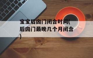 宝宝后囟门闭合时间(后囟门最晚几个月闭合)