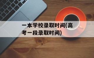 一本学校录取时间(高考一段录取时间)