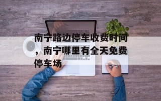 南宁路边停车收费时间，南宁哪里有全天免费停车场