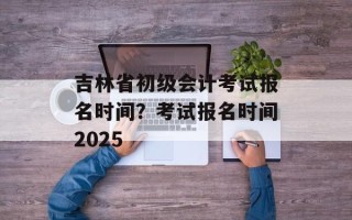 吉林省初级会计考试报名时间？考试报名时间2025