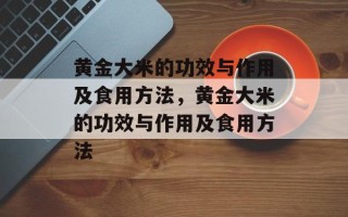 黄金大米的功效与作用及食用方法，黄金大米的功效与作用及食用方法