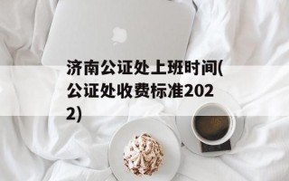 济南公证处上班时间(公证处收费标准2022)