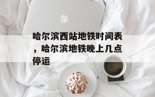 哈尔滨西站地铁时间表，哈尔滨地铁晚上几点停运