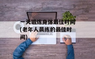 一天锻炼身体最佳时间(老年人晨练的最佳时间)