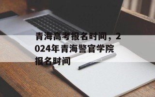 青海高考报名时间，2024年青海警官学院报名时间