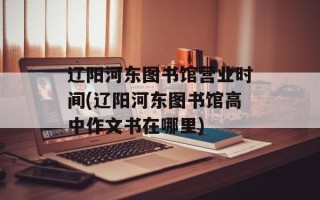 辽阳河东图书馆营业时间(辽阳河东图书馆高中作文书在哪里)