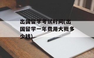 出国留学考试时间(出国留学一年费用大概多少钱)