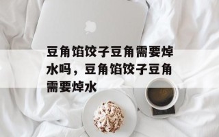 豆角馅饺子豆角需要焯水吗，豆角馅饺子豆角需要焯水