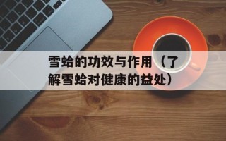 雪蛤的功效与作用（了解雪蛤对健康的益处）