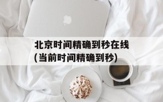 北京时间精确到秒在线(当前时间精确到秒)