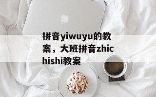 拼音yiwuyu的教案，大班拼音zhichishi教案