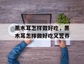 黑木耳怎样做好吃，黑木耳怎样做好吃又营养