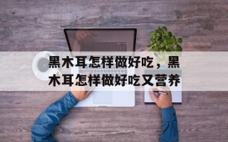 黑木耳怎样做好吃，黑木耳怎样做好吃又营养
