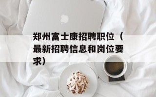 郑州富士康招聘职位（最新招聘信息和岗位要求）
