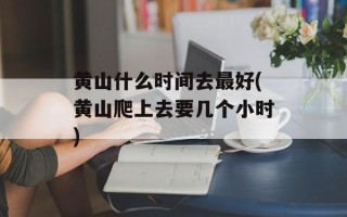 黄山什么时间去最好(黄山爬上去要几个小时)