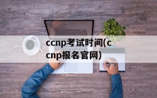 ccnp考试时间(ccnp报名官网)