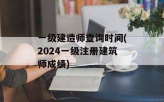 一级建造师查询时间(2024一级注册建筑师成绩)