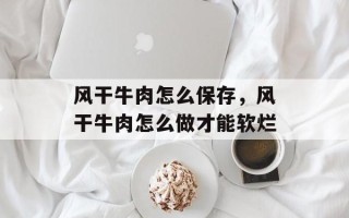 风干牛肉怎么保存，风干牛肉怎么做才能软烂