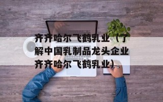 齐齐哈尔飞鹤乳业（了解中国乳制品龙头企业齐齐哈尔飞鹤乳业）