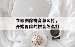 立即删除拼音怎么打，开始冒险的拼音怎么打