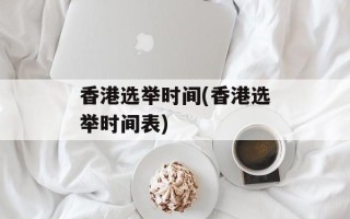 香港选举时间(香港选举时间表)