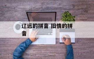 辽远的拼音 旧情的拼音