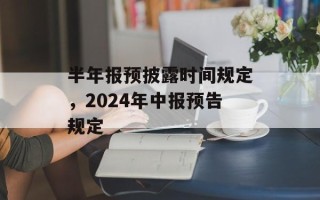 半年报预披露时间规定，2024年中报预告规定