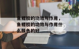 鱼鳔胶的功效与作用，鱼鳔胶的功效与作用什么颜色的好