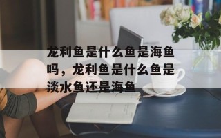 龙利鱼是什么鱼是海鱼吗，龙利鱼是什么鱼是淡水鱼还是海鱼