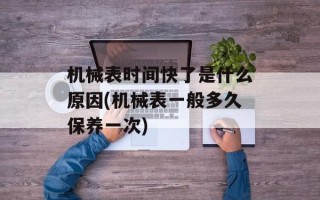 机械表时间快了是什么原因(机械表一般多久保养一次)