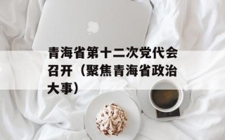 青海省第十二次党代会召开（聚焦青海省政治大事）