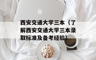 西安交通大学三本（了解西安交通大学三本录取标准及备考经验）