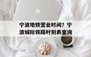 宁波地铁营业时间？宁波城际铁路时刻表查询