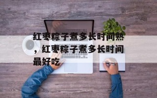 红枣粽子煮多长时间熟，红枣粽子煮多长时间最好吃