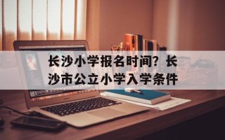 长沙小学报名时间？长沙市公立小学入学条件