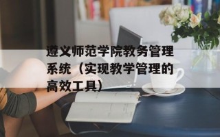 遵义师范学院教务管理系统（实现教学管理的高效工具）