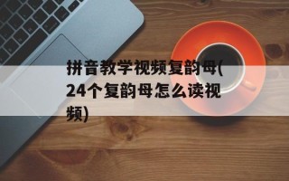 拼音教学视频复韵母(24个复韵母怎么读视频)