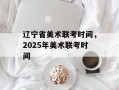 辽宁省美术联考时间，2025年美术联考时间
