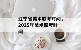 辽宁省美术联考时间，2025年美术联考时间