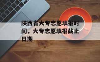 陕西省大专志愿填报时间，大专志愿填报截止日期