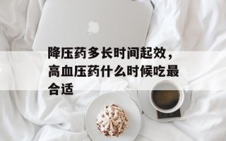 降压药多长时间起效，高血压药什么时候吃最合适