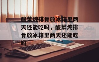 酸菜炖排骨放冰箱里两天还能吃吗，酸菜炖排骨放冰箱里两天还能吃吗