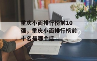 重庆小面排行榜前10强，重庆小面排行榜前十名是哪个店