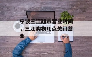 宁波三江超市营业时间，三江购物几点关门营业