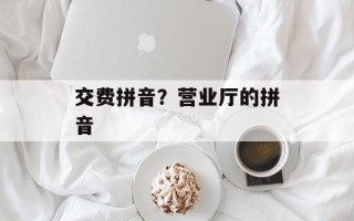 交费拼音？营业厅的拼音