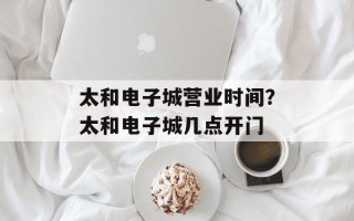 太和电子城营业时间？太和电子城几点开门