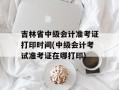 吉林省中级会计准考证打印时间(中级会计考试准考证在哪打印)