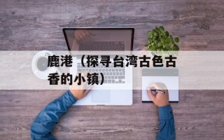 鹿港（探寻台湾古色古香的小镇）