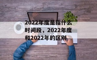2022年度是指什么时间段，2022年度和2022年的区别