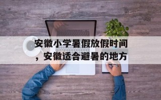 安徽小学暑假放假时间，安徽适合避暑的地方